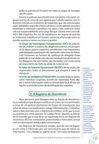 todos os policiais do GI atuem em todas as etapas da investiga-
       ção dos casos .
       Dentre os policiais que oficialmente compõem o GI, existe um
grupo restrito de cerca de seis agentes que trabalha apenas com In-
quéritos Policiais, os sindicantes de inquéritos, que são selecionados
pelos delegados segundo critérios diversos, como aptidões pessoais,
celeridade e interesses específicos nos casos. Cada sindicante tinha
sob sua responsabilidade uma carga fixa que variava entre cerca de
200 e 400 inquéritos. Em vez de trabalharem em regime de plantão,
os sindicantes trabalham em horário comercial, alternando entre se-
gundas, quartas e sextas, ou terças e quintas.
       3) Grupo de Investigação Complementar (GIC): Os policiais
       do GIC realizam a maioria das diligências externas, encarregam-
       se de alguns poucos inquéritos, considerados mais importantes
       pelo delegado, e participam das operações ostensivas da Polícia
       Civil. Costumam ser homens de confiança do delegado titular,
       podendo se transladar com ele, nas eventuais transferências en-
       tre delegacias. Por este motivo, são chamados, com muita ironia,
       de Grupo Íntimo do Chefe, ou, ainda, de turma da rua.
       4) Setor de Suporte Operacional (SESOP): Nesta seção, são                                 2 Quando
       organizados todos os documentos que chegam e saem da                                      conseguem evitar
                                                                                                 o registro, os
       delegacia.                                                                                policias dizem
                                                                                                 que realizaram
       5) Setor de Inteligência Policial (SIP): Compila todos os dados                           um bico. O ato
       sobre indivíduos suspeitos, ocorrências registradas, fotos, digi-                         debicar
                                                                                                 faz alusão a um
       tais e outras informações sobre a criminalidade local. Ali são rea-                       “chute” dado para
                                                                                                         ,
       lizados os procedimentos de identificação dos suspeitos.                                  se livrarem de
                                                                                                 ocorrências que
                                                                                                 considerem de
                                                                                                 menor potencial
                                                                                                 ofensivo e que
                  3. O Registro de Ocorrência                                                    só iriam tomar
                                                                                                 o seu tempo,
                                                                                                 “desnecessa-
        Após passarem pela filtragem feita no Balcão de Atendimen-                               riamente” ,
to, os indivíduos que desejam notificar um crime são encaminhados                                segundo eles.

à mesa de um policial plantonista do Grupo de Investigação, que,                                 3 Um RO pode ser
antes de iniciar o procedimento, indaga informalmente o indivíduo                                aberto também
                                                                                                 quando chegam
sobre o fato ocorrido, com o objetivo de certificar-se de que o even-                            à DP cartas
to constitui um crime previsto no Código Penal2. Quando o policial                               precatórias vindas
                                                                                                 de outros estados,
do GI entende que o caso deve ser registrado, inicia um Registro de                              de modo que se
Ocorrência (RO) no computador, preenchendo o formulário virtual                                  possam iniciar
                                                                                                 novas investigações,
com as informações cedidas pelo comunicante.                                                     ou somente
                                                                                                 colher a oitiva
        Em Registros de Ocorrência simples, quando não há flagran-                               de um indivíduo
te, um crime é informado por um comunicante, seja ele vítima ou                                  para investigações
                                                                                                 realizadas em
testemunha – um cidadão ou agente da lei. 3 Em casos de flagrante                                outros estados.


                      Inquérito policial na cidade do Rio de Janeiro - resultados preliminares
                                                                                                              1
 