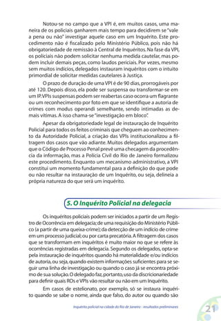 Notou-se no campo que a VPI é, em muitos casos, uma ma-
neira de os policiais ganharem mais tempo para decidirem se “vale
a pena ou não” investigar aquele caso em um Inquérito. Este pro-
cedimento não é fiscalizado pelo Ministério Público, pois não há
obrigatoriedade de remissão à Central de Inquéritos. Na fase da VPI,
os policiais não podem solicitar nenhuma medida cautelar, mas po-
dem incluir demais peças, como laudos periciais. Por vezes, mesmo
sem muitos indícios, delegados instauram inquéritos com o intuito
primordial de solicitar medidas cautelares à Justiça.
       O prazo de duração de uma VPI é de 90 dias, prorrogáveis por
até 120. Depois disso, ela pode ser suspensa ou transformar-se em
um IP. VPIs suspensas podem ser reabertas caso ocorra um flagrante
ou um reconhecimento por foto em que se identifique a autoria de
crimes com modus operandi semelhante, sendo intimadas as de-
mais vítimas. A isso chama-se “investigação em bloco” .
       Apesar da obrigatoriedade legal de instauração de Inquérito
Policial para todos os feitos criminais que cheguem ao conhecimen-
to da Autoridade Policial, a criação das VPIs institucionalizou a fil-
tragem dos casos que vão adiante. Muitos delegados argumentam
que o Código de Processo Penal prevê uma checagem da procedên-
cia da informação, mas a Polícia Civil do Rio de Janeiro formalizou
este procedimento. Enquanto um mecanismo administrativo, a VPI
constitui um momento fundamental para a definição do que pode
ou não resultar na instauração de um Inquérito, ou seja, delineia a
própria natureza do que será um inquérito.



                  5. O Inquérito Policial na delegacia
       Os inquéritos policiais podem ser iniciados a partir de um Regis-
tro de Ocorrência em delegacia; de uma requisição do Ministério Públi-
co (a partir de uma queixa-crime); da detecção de um indício de crime
em um processo judicial; ou por carta precatória. A filtragem dos casos
que se transformam em inquéritos é muito maior no que se refere às
ocorrências registradas em delegacia. Segundo os delegados, opta-se
pela instauração de inquéritos quando há materialidade e/ou indícios
de autoria, ou seja, quando existem informações suficientes para se se-
guir uma linha de investigação ou quando o caso já se encontra próxi-
mo de sua solução. O delegado faz, portanto, uso da discricionariedade
para definir quais ROs e VPIs vão resultar ou não em um Inquérito.
       Em casos de estelionato, por exemplo, só se instaura inquéri-
to quando se sabe o nome, ainda que falso, do autor ou quando são

                     Inquérito policial na cidade do Rio de Janeiro - resultados preliminares
                                                                                                21
 