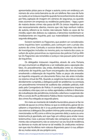 apresentadas pistas para se chegar a autoria, como um endereço, um
     número de uma conta bancária ou de um telefone. Nos caso de furto
     ou roubo, só se instaura inquérito quando há reconhecimento do autor
     por foto, captação de imagem em câmeras de segurança, ou quando
     estes ocorrem em empresas ou residências particulares – logo, a gran-
     de maioria destes crimes não passa da VPI. Os únicos inquéritos que
     são necessariamente abertos, mesmo que não haja nenhum indício
     de autoria, referem-se às mortes não-naturais. Todos os casos de ho-
     micídio, sejam eles dolosos ou culposos, e latrocínios transformam-se
     imediatamente em inquérito, pois sua materialidade é incontestável,
     segundo delegados.
             Existem também os Flagrantes, que podem ser considerados
     como inquéritos bem sucedidos, pois começam com a prisão dos
     autores do crime. Contudo, o sucesso destes inquéritos não deriva
     de investigações incluídas no mesmo, pois, na maioria dos casos, re-
     sultam de ações preventivas ou repressivas das polícias Civil ou Mili-
     tar. Os Flagrantes são remetidos à Justiça e não passam pela Central
     de Inquéritos.
             Os delegados instauram inquéritos, através de uma Portaria,
     em que enumeram as diligências a ser realizadas para a apuração dos
     fatos. Os procedimentos são, então, distribuídos entre os chamados
     sindicantes de inquérito, que ficam encarregados das diversas tarefas
     envolvendo a elaboração do inquérito. Todas as peças são anexadas
     ao inquérito enquanto um documento físico, mas são antes incluídas
     no sistema virtual do PDL. Quando as exigências burocráticas não são
     devidamente cumpridas, a delegacia pode ter problemas na correição,
     um procedimento trimestral de auditoria das unidades policiais, reali-
     zado pela Corregedoria de Polícia. A correição proporciona impactos
     no cotidiano, visto que, com as visitas agendadas, o efetivo é direciona-
     do à atualização das pendências, incluindo a abertura e suspensão das
     VPIs e o envio de IPs ao Ministério Público. Neste momento, a apuração
     dos crimes fica relegada ao segundo plano.
             Em meio ao montante de trabalho burocrático, pouco se faz no
     sentido de apurar os crimes. Notou-se que os sindicantes, apesar de res-
     saltarem a importância de ir à rua, praticamente não realizam diligên-
     cias externas à delegacia. Eles podem intimar, pelo correio, as pessoas já
     mencionadas no RO, como a vítima (ou parentes dela), o autor, ou uma
     testemunha já apontada, sem que haja um esforço para arrolar novas
     testemunhas. Caso a pessoa intimada não compareça (e elas, normal-
     mente, não comparecem), não se costuma ir ao seu local de residência,
     ou demora-se muito até tomar-se tal medida. Os sindicantes reclama-
     ram que não há efetivo nem viaturas disponíveis para ir à rua, utilizan-
     do-se, muitas vezes, de seu próprio carro.

22   Reflexões sobre a Investigação Brasileira através do Inquérito Policial
 