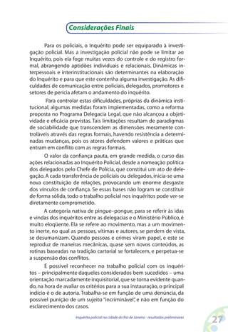 Considerações Finais

       Para os policiais, o Inquérito pode ser equiparado à investi-
gação policial. Mas a investigação policial não pode se limitar ao
Inquérito, pois ela foge muitas vezes do controle e do registro for-
mal, abrangendo aptidões individuais e relacionais. Dinâmicas in-
terpessoais e interinstitucionais são determinantes na elaboração
do Inquérito e para que este contenha alguma investigação. As difi-
culdades de comunicação entre policiais, delegados, promotores e
setores de perícia afetam o andamento do inquérito.
       Para controlar estas dificuldades, próprias da dinâmica insti-
tucional, algumas medidas foram implementadas, como a reforma
proposta no Programa Delegacia Legal, que não alcançou a objeti-
vidade e eficácia previstas. Tais limitações resultam de paradigmas
de sociabilidade que transcendem as dimensões meramente con-
troláveis através das regras formais, havendo resistência a determi-
nadas mudanças, pois os atores defendem valores e práticas que
entram em conflito com as regras formais.
       O valor da confiança pauta, em grande medida, o curso das
ações relacionadas ao Inquérito Policial, desde a nomeação política
dos delegados pelo Chefe de Polícia, que constitui um ato de dele-
gação. A cada transferência de policiais ou delegados, inicia-se uma
nova constituição de relações, provocando um enorme desgaste
dos vínculos de confiança. Se essas bases não logram se constituir
de forma sólida, todo o trabalho policial nos inquéritos pode ver-se
diretamente comprometido.
       A categoria nativa de pingue–pongue, para se referir às idas
e vindas dos inquéritos entre as delegacias e o Ministério Público, é
muito eloqüente. Ela se refere ao movimento, mas a um movimen-
to inerte, no qual as pessoas, vítimas e autores, se perdem de vista,
se desumanizam. Quando pessoas e crimes viram papel, e este se
reproduz de maneiras mecânicas, quase sem novos conteúdos, as
rotinas baseadas na tradição cartorial se fortalecem, e perpetua-se
a suspensão dos conflitos.
       É possível reconhecer no trabalho policial com os inquéri-
tos – principalmente daqueles considerados bem sucedidos – uma
orientação marcadamente inquisitorial, que se torna evidente quan-
do, na hora de avaliar os critérios para a sua instauração, o principal
indício é o de autoria. Trabalha-se em função de uma denúncia, da
possível punição de um sujeito “incriminável” e não em função do
                                                 ,
esclarecimento dos casos.
                     Inquérito policial na cidade do Rio de Janeiro - resultados preliminares
                                                                                                2
 