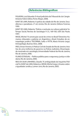 Referências Bibliográficas

     FIGUEIRA, Luiz Eduardo. O ritual judiciário do Tribunal do Júri. Sergio
     Antonio Fabris Editor, Porto Alegre, 2008.
     KANT DE LIMA, Roberto. A polícia da cidade do Rio de Janeiro. Seus
     dilemas e paradoxos. 2ª ed. revista. Rio de Janeiro: Editora Forense,
     1995.
     KANT DE LIMA, Roberto. “Polícia e exclusão na cultura judiciária” In:.
     Tempo Social, Revista de Sociologia 9 (1), 169-183, USP, São Paulo.
     1997.
     MISSE, Michel. “A construção social do crime no Brasil” Derechos Hu-
                                                              .
     manos, tribunales y policías en Argentina y Brasil. Estudios de an-
     tropología jurídica. TISCORNIA, Sofia e PITTA, Maria Victoria (orgs).
     Antropofagia. Buenos Aires. 2008.
     PAES, Vivian Ferreira. A Polícia Civil do Estado do Rio de Janeiro. Aná-
     lise de uma (re)forma do governo na Polícia Judiciária. Dissertação
     de mestrado em sociologia, Universidade Federal do Rio de Janeiro,
     Rio de Janeiro, 2006.
     PLANO ESTADUAL – Política pública para a segurança, justiça e cida-
     dania. Rio de Janeiro, 2000.
     REIS DA SILVA LINHARES, Cláudio. “A ambiguidade do Inquérito Poli-
     cial” In: KANT de LIMA, Roberto e MISSE, Michel (orgs.), Ensaios sobre
         ,
     a Igualdade Jurídica, Lúmen Júris, Rio de Janeiro, 2005.




28   Reflexões sobre a Investigação Brasileira através do Inquérito Policial
 