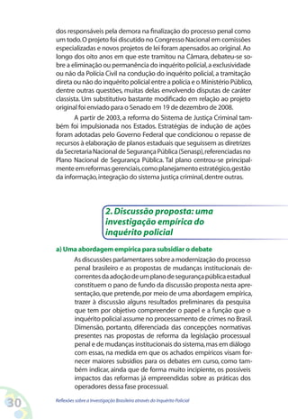 dos responsáveis pela demora na finalização do processo penal como
     um todo. O projeto foi discutido no Congresso Nacional em comissões
     especializadas e novos projetos de lei foram apensados ao original. Ao
     longo dos oito anos em que este tramitou na Câmara, debateu-se so-
     bre a eliminação ou permanência do inquérito policial, a exclusividade
     ou não da Polícia Civil na condução do inquérito policial, a tramitação
     direta ou não do inquérito policial entre a polícia e o Ministério Público,
     dentre outras questões, muitas delas envolvendo disputas de caráter
     classista. Um substitutivo bastante modificado em relação ao projeto
     original foi enviado para o Senado em 19 de dezembro de 2008.
            A partir de 2003, a reforma do Sistema de Justiça Criminal tam-
     bém foi impulsionada nos Estados. Estratégias de indução de ações
     foram adotadas pelo Governo Federal que condicionou o repasse de
     recursos à elaboração de planos estaduais que seguissem as diretrizes
     da Secretaria Nacional de Segurança Pública (Senasp), referenciadas no
     Plano Nacional de Segurança Pública. Tal plano centrou-se principal-
     mente em reformas gerenciais, como planejamento estratégico, gestão
     da informação, integração do sistema justiça criminal, dentre outras.



                               2. Discussão proposta: uma
                               investigação empírica do
                               inquérito policial
     a) Uma abordagem empírica para subsidiar o debate
          As discussões parlamentares sobre a modernização do processo
          penal brasileiro e as propostas de mudanças institucionais de-
          correntes da adoção de um plano de segurança pública estadual
          constituem o pano de fundo da discussão proposta nesta apre-
          sentação, que pretende, por meio de uma abordagem empírica,
          trazer à discussão alguns resultados preliminares da pesquisa
          que tem por objetivo compreender o papel e a função que o
          inquérito policial assume no processamento de crimes no Brasil.
          Dimensão, portanto, diferenciada das concepções normativas
          presentes nas propostas de reforma da legislação processual
          penal e de mudanças institucionais do sistema, mas em diálogo
          com essas, na medida em que os achados empíricos visam for-
          necer maiores subsídios para os debates em curso, como tam-
          bém indicar, ainda que de forma muito incipiente, os possíveis
          impactos das reformas já empreendidas sobre as práticas dos
          operadores dessa fase processual.

30   Reflexões sobre a Investigação Brasileira através do Inquérito Policial
 