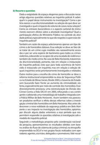b) Recorte e questões
      Dada a exigüidade de espaço, elegemos para a discussão nesse
      artigo algumas questões relativas ao inquérito policial. A saber:
      qual é o papel desse instrumento na investigação? Como a po-
      lícia exerce a sua discricionariedade na seleção do que deve ser
      investigado e qual o impacto do volume de casos nesta seleção?
      Como os entraves burocráticos e o aspecto cartorial do instru-
      mento exercem efeitos sobre a atividade investigativa? Qual a
      participação efetiva do Ministério Público no controle da ativi-
      dade policial, especialmente no que diz respeito à supervisão do
      inquérito policial?
      Também em razão do espaço, selecionamos apenas um tipo de
      crime: o de homicídios dolosos. Essa seleção se deve ao fato de
      se tratar de um crime cujas medidas são razoavelmente acura-
      das e por ser uma espécie de barômetro para todos os crimes
      violentos, colocando-se no ápice de uma escalada de violência e
      também do medo crime. No caso de Belo Horizonte, trataremos
      da discricionariedade, portanto, não em relação à instauração
      do inquérito policial, visto que para toda ocorrência de homi-
      cídio é instaurado um inquérito, mas em relação à seleção de
      quais inquéritos serão prioritariamente investigados e relatados.
      Outro motivo para a escolha do crime de homicídio se deve à
      reforma institucional empreendida na área de Segurança Públi-
      ca no Estado de Minas Gerais. Desde 2003, o Governo do Estado
      vem buscando fazer frente ao aumento da criminalidade vio-
      lenta, especialmente por meio do controle dos homicídios. Esse
      direcionamento provocou uma reestruturação da Divisão dos
      Crimes Contra a Vida (DCcV) em 2005, reforçando o seu contin-
      gente e adotando uma metodologia de trabalho integrada com
      a Polícia Militar de Belo Horizonte. Assim também nos pareceu
      ser produtivo verificar o efeito dessas reformas sobre a investi-
      gação criminal dos homicídios em Belo Horizonte. Mas antes de
      descrever a nova realidade da segurança pública em Belo Hori-
      zonte e seu impacto na investigação dos homicídios, optamos
      por discutir alguns dados anteriores a esse período que nos
      permitem responder às questões relativas à investigação sob o
      modelo de inquérito policial.
      Seguindo a metodologia proposta pela coordenação nacional
      da pesquisa, apresentaremos os resultados obtidos com base
      na análise do fluxo do sistema de justiça criminal, na etnografia
      empreendida na DCcV e nos grupos focais realizados com ope-
      radores: agentes, escrivães, delegados e promotores. Vale ressal-

                                     O Inquérito Policial no Brasil - Uma pesquisa Empírica:
                  O caso da investigação criminal de homicídios dolosos em Belo Horizonte      31
 