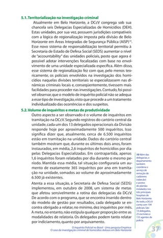 5.1. Territorialização na investigação criminal
        Atualmente em Belo Horizonte, a DCcV congrega sob sua
       chancela seis Delegacias Especializadas de Homicídios (DEH).
       Estas unidades, por sua vez, possuem jurisdições compatíveis
       com a lógica de regionalização imposta pela divisão de Belo
       Horizonte em Áreas Integradas de Segurança Pública (AISP)10.
       Esse novo sistema de responsabilização territorial permitiu à
       Secretaria de Estado de Defesa Social (SEDS) aumentar o nível
       de “accountability” das unidades policiais, posto que agora é
       possível adotar intervenções focalizadas com base no envol-
       vimento de uma unidade especializada específica. Além disso,
       esse sistema de regionalização fez com que, pelo menos teo-
       ricamente, os policiais envolvidos na investigação dos homi-
       cídios naquelas divisões territoriais se especializassem nas di-
       nâmicas criminais locais e, conseqüentemente, tivessem mais
       facilidades para proceder nas investigações. Contudo, foi possí-
       vel observar, que o modelo de inquérito policial não se adequa
       a esse tipo de investigação, visto que procede a um tratamento
       individualizado das ocorrências e dos suspeitos.
5.2. Volume de inquéritos e metas de produtividade
       Outro aspecto a ser observado é o volume de inquéritos em
       tramitação na DCcV. Segundo registros do cartório central da
       unidade, cada um dos 13 delegados operacionais da Divisão
       responde hoje por aproximadamente 500 inquéritos. Isso
       significa dizer que, atualmente, cerca de 6.500 inquéritos
       estão em tramitação na unidade. Dados do cartório central
       também mostram que, durante os últimos dois anos, foram
       instaurados, em média, 2,6 inquéritos de homicídios por dia
       pelas Delegacias Especializadas. Em contrapartida, apenas                               10 Além das
       1,6 inquéritos foram relatados por dia durante o mesmo pe-                              delegacias, o
                                                                                               departamento
       ríodo. Mantida essa média, tal situação configuraria um au-                             também
       mento de exatamente 365 inquéritos por ano em tramita-                                  coordena o
                                                                                               serviço de
       ção na unidade, somados ao volume de aproximadamente                                    remoção de
                                                                                               cadáveres
       6.500 já existentes.                                                                    (rabecão)
       Atenta a essa situação, a Secretaria de Defesa Social (SEDS)                            e postos
                                                                                               de plantão
       implementou, em outubro de 2008, um sistema de metas                                    instalados nos
       que afetou sensivelmente a rotina das delegacias da DCcV.                               três principais
                                                                                               hospitais de
       De acordo com o programa, que se encontra inserido dentro                               Belo Horizonte.
                                                                                               Ao todo, a DCcV
       do modelo de gestão por resultados, cada delegado se en-                                conta com 194
       contra obrigado a relatar, no mínimo, dez inquéritos por mês.                           policiais. São
                                                                                               14 delegados,
       A meta, no entanto, não estipula qualquer proporção entre as                            25 escrivães e
       modalidades de relatoria. Os delegados podem tanto relatar                              155 agentes de
                                                                                               polícia.
       por indiciamento, quanto por arquivamento.
                                     O Inquérito Policial no Brasil - Uma pesquisa Empírica:
                  O caso da investigação criminal de homicídios dolosos em Belo Horizonte                   3
 