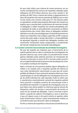 Ao que tudo indica, esse sistema de metas provocou um au-
            mento considerável do número de inquéritos relatados pelas
            delegacias da DCcV. Basta observar que, entre outubro e de-
            zembro de 2007 (sem o sistema de metas), o departamento re-
            latou 96 inquéritos. No mesmo período de 2008 (já com o siste-
            ma de metas), esse número subiu para 271. No entanto, todos
            os operadores ouvidos pela pesquisa afirmaram de maneira ca-
            tegórica que a pressão pelo cumprimento da meta tem levado
            os delegados a relatar inquéritos de maneira precipitada, sem
            a realização de todos os procedimentos necessários ao efetivo
            esclarecimento dos crimes. Além disso, os delegados também
            admitem o uso de uma estratégia que consiste basicamente em
            relatar seus inquéritos mais antigos, sugerindo ao MP o arquiva-
            mento dos autos, dado o tempo decorrido e a impossibilidade
            de apuração. Segundo a maioria dos delegados ouvidos, esse
            movimento “revisionista” estaria assegurando o cumprimento
            de mais da metade da cota mensal de cada delegacia.
     5.3. Caráter cartorial e burocratizado da atividade investigativa
            No que diz respeito aos impactos que o instrumento do in-
            quérito policial exerce sobre a condução das investigações, foi
            possível observar que, como todos os procedimentos investi-
            gativos adotados pelos policiais precisam ser transpostos de
            maneira escrita para os autos do IP, o escrivão acaba assumin-
            do um papel fundamental no processo de elucidação do crime
            e na própria condução do inquérito.
            Após a emissão de uma portaria padrão, alguns delegados só
            voltam a ter contato com o inquérito quando ele retorna às
            suas mãos devidamente solucionado ou para que ele assine
            pedidos de dilação. O que a presente pesquisa observou é que
            a participação ou não do delegado nas investigações fica a car-
            go do perfil individual de cada operador. Pode-se inferir que
            a característica essencialmente cartorial do inquérito policial
            torna possível a completa ausência de comunicação entre o
            presidente do inquérito e os agentes de investigação, uma vez
            que todos esses atores podem se relacionar apenas através de
            despachos, ordens de serviços e comunicações de serviço, se
            assim for da vontade do delegado. Como o escrivão é quem
            detém a guarda do caderno investigativo, o que se observou
            é que, em alguns casos, é ele quem orienta os agentes sobre
            quais testemunhas intimar e quais levantamentos realizar, as-
            sumindo funções que deveriam caber ao delegado.
            Por fim, o volume de inquéritos e a burocracia envolvida na sua

38   Reflexões sobre a Investigação Brasileira através do Inquérito Policial
 