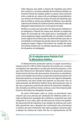 Cabe observar que, dado o volume de inquéritos que trami-
              tam na DCcV e o número reduzido de funcionários lotados no
              Cartório Central da unidade, podem se passar várias semanas
              entre a saída de um volume de uma delegacia especializada e
              sua remessa ao Tribunal de Justiça. Há casos de inquéritos que
              são remetidos à Justiça com pedidos de dilação e que, devido
              à demora do trâmite no Cartório Central, retornam às mãos do
              delegado responsável já com o novo prazo vencido.
              Verificou-se, assim, que para além do “ping-pong” realizado en-
              tre delegacia e Tribunal de Justiça para atender às exigências
              legais de concessão de mais prazo para a investigação e de
              outras exigências legais corporificadas em carimbos, também
              atuam lógicas burocráticas que são desenvolvidas para dar ra-
              cionalidade à tramitação do grande volume de inquéritos. Tais
              exigências legais e lógicas burocráticas do modelo de inqué-
              rito policial acabam por se sobrepor àquela que é a atividade
              fim da polícia: a investigação.



                               6. A relação entre Polícia Civil
                               e Ministério Público
            O relacionamento protocolar apenas via papel caracteriza a
     relação entre PC e MP em Belo Horizonte. De acordo com a maioria
     esmagadora dos operadores ouvida pela presente pesquisa, a rela-
     ção entre Polícia Civil e Ministério Público se desenvolve exclusiva-
     mente através da troca dos documentos necessários ao atendimen-
     to das necessidades burocráticas e legais dos inquéritos policiais. Tal
     disjunção apareceu no grupo de discussão com agentes, delegados
     e promotores, mas ficou ainda mais patente na discussão com os
     representantes do Ministério Público. Esses demonstraram não sa-
     ber que o expressivo aumento do volume de inquéritos relatados, a
     eles enviados nos últimos meses, se devia a uma meta imposta pelo
     Governo do Estado aos delegados de polícia.
            Ao serem informados sobre as metas, os promotores espe-
     cularam que essa pressão por produção de relatórios pode ser a
     razão da baixíssima qualidade dos relatórios e inquéritos que vêm
     chegando às suas mãos, além do descomunal número de pedidos
     de arquivamento de inquéritos mais antigos. Os policiais, por outro
     lado, garantiram que a despeito das reclamações dos promotores,
     o número de cotas ministeriais não sofreu qualquer aumento após
     a adoção do sistema de metas. Por fim, os representantes do Mi-

40   Reflexões sobre a Investigação Brasileira através do Inquérito Policial
 
