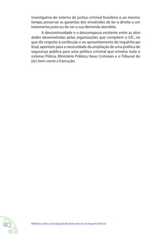 investigativa do sistema de justiça criminal brasileiro e, ao mesmo
     tempo, preservar as garantias dos envolvidos de ter o direito a um
     tratamento justo ou de ver a sua demanda atendida.
              A descontinuidade e o descompasso existente entre as ativi-
     dades desenvolvidas pelas organizações que compõem o SJC, no
     que diz respeito à confecção e ao aproveitamento do inquérito po-
     licial, apontam para a necessidade da ampliação de uma política de
     segurança pública para uma política criminal que envolva todo o
     sistema: Polícia, Ministério Público, Varas Criminais e o Tribunal do
     Júri, bem como a Execução.




42   Reflexões sobre a Investigação Brasileira através do Inquérito Policial
 