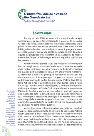 O Inquérito Policial: o caso do
                              Rio Grande do Sul
                              Rodrigo Ghiringhelli de Azevedo*




                                               1. Introdução
                              Em agosto de 2008 foi constituída a equipe de pesqui-
                      sadores, para os quais foi apresentado o projeto de pesquisa
                     “O Inquérito Policial: uma pesquisa empírica” coordenado pelo
                                                                      ,
                      professor Michel Misse. Foram também realizadas as leituras da
                      bibliografia indicadas para estabelecer uma linguagem e com-
                      preensão comuns acerca do objeto de pesquisa. Constituída a
                      equipe de pesquisadores, iniciaram-se as atividades de mapea-
                      mento das fontes de informação sobre o inquérito policial em
                      Porto Alegre.
                              O trabalho de sistematização das fontes foi facilitado pelo
                      fato de que já se encontrava em andamento o levantamento de
                      dados sobre indicadores de desempenho da Justiça Criminal no
                      Rio Grande do Sul. Buscou-se então, em um primeiro momento:
                      a) identificar e avaliar os principais indicadores estatísticos de
                      desempenho das instituições que compõem o sistema de Justi-
                      ça Criminal no Estado do Rio Grande do Sul (Polícia Civil, Minis-
                      tério Público e Poder Judiciário); b) coletar dados sobre o fluxo
                      da Justiça Criminal no RS, identificando o número e o tipo dos
                      delitos que chegam à Polícia Civil, os que são encaminhados ao
  * Coordenador       Ministério Público e por ele denunciados, os que são processa-
        do Grupo
     de Pesquisa      dos e julgados pelo Poder Judiciário e os tipos de condenação
     em Políticas     e; c) investigar o método de produção e os fatores que atuam
      Públicas de
     Segurança e      sobre a qualidade dos dados produzidos, bem como eventuais
  Administração       obstáculos à consolidação de dados úteis à construção de políti-
        da Justiça
         Criminal     cas públicas no campo da segurança.
        – GPESC/
  PUCRS. Demais               Assim, buscou-se coletar e analisar as estatísticas produzi-
  pesquisadores       das pelos órgãos oficiais. Junto à Secretaria de Segurança Pública,
   envolvidos no
     projeto: Léia    foram coletados e analisados dados sobre a atividade da Polícia
Tatiana Foscarini,    Civil. Junto ao Ministério Público, dados sobre denúncias produ-
        Fernanda
       Bestetti de    zidas a partir de Inquéritos Policiais recebidos, bem como seu en-
  Vasconcellos e      caminhamento ao Poder Judiciário. Por fim, no que concerne ao
   Daniel Moraes
         Escouto.     Poder Judiciário, foram coletados e analisados dados produzidos

44                   Reflexões sobre a Investigação Brasileira através do Inquérito Policial
 