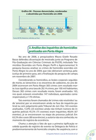 Gráfico 06 - Pessoas denunciadas, condenadas
                      e absolvidas por Homicídio em 2006
                                                                                                                       2177




                                                      502                                                                 302
            13               44                          149 16          12 3                        12 3                       137 3
                 1   1   0        2   1    0                      8                3     2                   3   2
            Homicídio c/      Homicídio                Homicídio           Homicídio                    Homicídio        Homicídio
              criança/       no ambiente               culposo no         culposo por                culposo (outras      doloso
            adolescente       domético                  trânsito            médico                     hipóteses)

                                          Denúncias      Condenadas   Absolvidas       Proc. Susp.



 Fonte: MP/RS, Relatórios referidos ao final.




                             3. Análise dos inquéritos de homicídios
                             praticados em Porto Alegre
        No ano de 2008, a pesquisadora Maura Gizele Rosado
Basso defendeu dissertação de mestrado junto ao Programa de
Pós-Graduação em Ciências Criminais da PUCRS, intitulada “Ho-
micídios Ocorridos em Porto Alegre: Perfil e Agenciamentos” A    .
pesquisa buscou analisar os crimes de homicídio ocorridos em
Porto Alegre no ano de 2004, que não obtiveram sentença, pela
Justiça de primeiro grau, até a finalização da pesquisa de campo,
em novembro de 2007.
        Considerando os homicídios, as lesões corporais seguidas
de morte, os latrocínios e os encontros de cadáveres, no ano de
2004 ocorreram em Porto Alegre 383 crimes com resultado mor-
te. Isso significa uma taxa de 28,14 crimes, por 100 mil habitantes.
Desses 383 crimes com resultado morte, foram analisados 165,
nos quais estavam envolvidos 147 indivíduos, apontados como
responsáveis, e 170 vítimas.
       Tais eventos foram chamados de ‘crimes não resolvidos’ ou
de ‘amostra’, por se encontrarem ainda na fase do inquérito po-
licial ou sem julgamento pelo Tribunal do Júri. Dos 165 eventos
analisados, 13,9% (23 eventos) ainda não tinham número do in-
quérito policial; 45,5% (75 eventos) eram inquéritos; 40,6% (67
eventos), já se encontravam na etapa do processo judicial. Em
63,5% dos casos (80 ocorrências), a autoria não era conhecida, no
momento do registro da ocorrência.
        Chama a atenção o fato de que a primeira tipificação re-
cebida quando do registro do evento na Delegacia de Polícia é
predominantemente de homicídio simples. Na seqüência, com o
                                                                      O Inquérito Policial: o caso do Rio Grande do Sul
                                                                                                                                        4
 