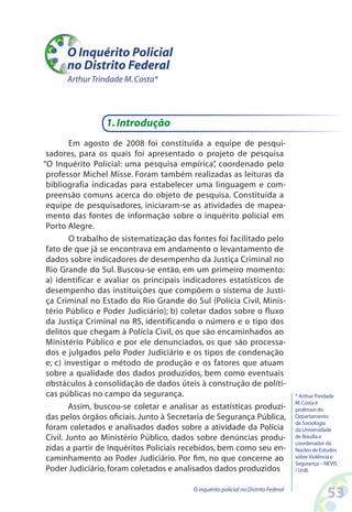 O Inquérito Policial
      no Distrito Federal
      Arthur Trindade M. Costa*




                 1. Introdução
         Em agosto de 2008 foi constituída a equipe de pesqui-
 sadores, para os quais foi apresentado o projeto de pesquisa
“O Inquérito Policial: uma pesquisa empírica” coordenado pelo
                                                 ,
 professor Michel Misse. Foram também realizadas as leituras da
 bibliografia indicadas para estabelecer uma linguagem e com-
 preensão comuns acerca do objeto de pesquisa. Constituída a
 equipe de pesquisadores, iniciaram-se as atividades de mapea-
 mento das fontes de informação sobre o inquérito policial em
 Porto Alegre.
         O trabalho de sistematização das fontes foi facilitado pelo
 fato de que já se encontrava em andamento o levantamento de
 dados sobre indicadores de desempenho da Justiça Criminal no
 Rio Grande do Sul. Buscou-se então, em um primeiro momento:
 a) identificar e avaliar os principais indicadores estatísticos de
 desempenho das instituições que compõem o sistema de Justi-
 ça Criminal no Estado do Rio Grande do Sul (Polícia Civil, Minis-
 tério Público e Poder Judiciário); b) coletar dados sobre o fluxo
 da Justiça Criminal no RS, identificando o número e o tipo dos
 delitos que chegam à Polícia Civil, os que são encaminhados ao
 Ministério Público e por ele denunciados, os que são processa-
 dos e julgados pelo Poder Judiciário e os tipos de condenação
 e; c) investigar o método de produção e os fatores que atuam
 sobre a qualidade dos dados produzidos, bem como eventuais
 obstáculos à consolidação de dados úteis à construção de políti-
 cas públicas no campo da segurança.                                                 * Arthur Trindade
                                                                                     M. Costa é
         Assim, buscou-se coletar e analisar as estatísticas produzi-                professor do
 das pelos órgãos oficiais. Junto à Secretaria de Segurança Pública,                 Departamento
                                                                                     de Sociologia
 foram coletados e analisados dados sobre a atividade da Polícia                     da Universidade
 Civil. Junto ao Ministério Público, dados sobre denúncias produ-                    de Brasília e
                                                                                     coordenador do
 zidas a partir de Inquéritos Policiais recebidos, bem como seu en-                  Núcleo de Estudos
 caminhamento ao Poder Judiciário. Por fim, no que concerne ao                       sobre Violência e
                                                                                     Segurança – NEVIS
 Poder Judiciário, foram coletados e analisados dados produzidos                     / UnB.


                                          O inquérito policial no Distrito Federal
                                                                                                 53
 