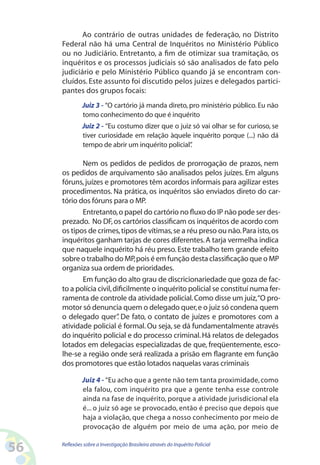 Ao contrário de outras unidades de federação, no Distrito
     Federal não há uma Central de Inquéritos no Ministério Público
     ou no Judiciário. Entretanto, a fim de otimizar sua tramitação, os
     inquéritos e os processos judiciais só são analisados de fato pelo
     judiciário e pelo Ministério Público quando já se encontram con-
     cluídos. Este assunto foi discutido pelos juizes e delegados partici-
     pantes dos grupos focais:
              Juiz 3 - “O cartório já manda direto, pro ministério público. Eu não
              tomo conhecimento do que é inquérito
              Juiz 2 - “Eu costumo dizer que o juiz só vai olhar se for curioso, se
              tiver curiosidade em relação àquele inquérito porque (...) não dá
              tempo de abrir um inquérito policial”.

            Nem os pedidos de pedidos de prorrogação de prazos, nem
     os pedidos de arquivamento são analisados pelos juízes. Em alguns
     fóruns, juízes e promotores têm acordos informais para agilizar estes
     procedimentos. Na prática, os inquéritos são enviados direto do car-
     tório dos fóruns para o MP.
            Entretanto, o papel do cartório no fluxo do IP não pode ser des-
     prezado. No DF, os cartórios classificam os inquéritos de acordo com
     os tipos de crimes, tipos de vítimas, se a réu preso ou não. Para isto, os
     inquéritos ganham tarjas de cores diferentes. A tarja vermelha indica
     que naquele inquérito há réu preso. Este trabalho tem grande efeito
     sobre o trabalho do MP, pois é em função desta classificação que o MP
     organiza sua ordem de prioridades.
            Em função do alto grau de discricionariedade que goza de fac-
     to a polícia civil, dificilmente o inquérito policial se constituí numa fer-
     ramenta de controle da atividade policial. Como disse um juiz,“O pro-
     motor só denuncia quem o delegado quer, e o juiz só condena quem
     o delegado quer” De fato, o contato de juízes e promotores com a
                          .
     atividade policial é formal. Ou seja, se dá fundamentalmente através
     do inquérito policial e do processo criminal. Há relatos de delegados
     lotados em delegacias especializadas de que, freqüentemente, esco-
     lhe-se a região onde será realizada a prisão em flagrante em função
     dos promotores que estão lotados naquelas varas criminais

              Juiz 4 - “Eu acho que a gente não tem tanta proximidade, como
              ela falou, com inquérito pra que a gente tenha esse controle
              ainda na fase de inquérito, porque a atividade jurisdicional ela
              é... o juiz só age se provocado, então é preciso que depois que
              haja a violação, que chega a nosso conhecimento por meio de
              provocação de alguém por meio de uma ação, por meio de


56   Reflexões sobre a Investigação Brasileira através do Inquérito Policial
 