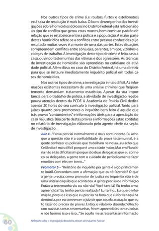 Nos outros tipos de crime (i.e. roubos, furtos e estelionatos),
     está taxa de resolução é mais baixa. O bom desempenho das investi-
     gações sobre homicídios dolosos no Distrito Federal está relacionado
     ao tipo de conflito que gerou estas mortes, bem como ao padrão de
     relação que se estabelece entre a polícia e a população. A maior parte
     destes homicídios refere-se a conflitos entre pessoas conhecidas cujo
     resultado muitas vezes é a morte de uma das partes. Estas situações
     compreendem conflitos entre cônjuges, parentes, amigos, vizinhos e
     colegas de trabalho. A investigação deste tipo de crime é feita caso a
     caso, ouvindo testemunhas das vítimas e dos agressores. As técnicas
     de investigação de homicídio são aprendidas no cotidiano da ativi-
     dade policial. Além disso, no caso do Distrito Federal, há uma diretriz
     para que se instaure imediatamente inquérito policial em todos ca-
     sos de homicídios.
            Nos outros tipos de crime, a investigação é mais difícil. As infor-
     mações existentes necessitam de uma análise criminal que freqüen-
     temente demandam tratamento estatístico. Apesar da sua impor-
     tância para o trabalho de polícia, a atividade de investigação recebe
     pouca atenção dentro da PCDF. A Academia de Polícia Civil dedica
     apenas 20 horas do seu currículo à investigação policial. Tanto para
     juízes quanto para promotores o inquérito bem feito é aquele que
     trás provas “contundentes” e informações úteis para a apreciação do
     caso na justiça. Boa parte destas provas e informações estão contidas
     no relatório de investigação elaborado pelo agente chefe da seção
     de investigação.
              Juiz 4 - “Prova pericial normalmente é mais contundente. Eu acho
              que a questão não é a confiabilidade da prova testemunhal, é a
              gente conhecer os policiais que trabalham na nossa...eu acho que
              Ceilândia é mais difícil porque é uma cidade maior. Mas em Planalti-
              na não é tão difícil assim porque são duas delegacias que eu conhe-
              ço os delegados, a gente tem o cuidado de periodicamente fazer
              reuniões com eles em torno...”
              Promotor 5 – “Relatório de inquérito pra gente é algo praticamen-
              te inútil. Concordam com a afirmação que eu tô fazendo? O que
              a gente precisa, como promotor de justiça no inquérito, não é de
              uma síntese daquilo que aconteceu. A gente precisa de informação.
              Então: a testemunha viu ou não viu? Você tava lá? Eu tenho arma
              apreendida? Eu tenho perícia realizada? Eu tenho... Eu quero infor-
              mação, porque é isso que eu preciso na hora que eu for ver aqui na
              denúncia, pra eu convencer o juiz de que aquela acusação que eu
              to fazendo precisa de provas. Então, o relatório dizendo: “olha, fo-
              ram ouvidas tantas testemunhas, foram apreendidas tantas coisas
              e nós fizemos isso e isso...” Se aquilo me acrescentasse informação

60   Reflexões sobre a Investigação Brasileira através do Inquérito Policial
 