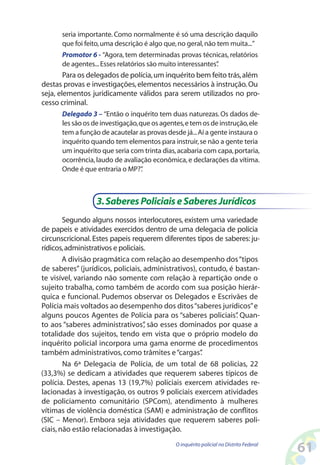 seria importante. Como normalmente é só uma descrição daquilo
      que foi feito, uma descrição é algo que, no geral, não tem muita...”
      Promotor 6 - “Agora, tem determinadas provas técnicas, relatórios
      de agentes... Esses relatórios são muito interessantes”
                                                            .
        Para os delegados de polícia, um inquérito bem feito trás, além
destas provas e investigações, elementos necessários à instrução. Ou
seja, elementos juridicamente válidos para serem utilizados no pro-
cesso criminal.
      Delegado 3 – “Então o inquérito tem duas naturezas. Os dados de-
      les são os de investigação, que os agentes, e tem os de instrução, ele
      tem a função de acautelar as provas desde já... Aí a gente instaura o
      inquérito quando tem elementos para instruir, se não a gente teria
      um inquérito que seria com trinta dias, acabaria com capa, portaria,
      ocorrência, laudo de avaliação econômica, e declarações da vítima.
      Onde é que entraria o MP?”   .



                  3. Saberes Policiais e Saberes Jurídicos
        Segundo alguns nossos interlocutores, existem uma variedade
de papeis e atividades exercidos dentro de uma delegacia de polícia
circunscricional. Estes papeis requerem diferentes tipos de saberes: ju-
rídicos, administrativos e policiais.
        A divisão pragmática com relação ao desempenho dos “tipos
de saberes” (jurídicos, policiais, administrativos), contudo, é bastan-
te visível, variando não somente com relação à repartição onde o
sujeito trabalha, como também de acordo com sua posição hierár-
quica e funcional. Pudemos observar os Delegados e Escrivães de
Polícia mais voltados ao desempenho dos ditos “saberes jurídicos” e
alguns poucos Agentes de Polícia para os “saberes policiais” Quan-
                                                                .
to aos “saberes administrativos” são esses dominados por quase a
                                    ,
totalidade dos sujeitos, tendo em vista que o próprio modelo do
inquérito policial incorpora uma gama enorme de procedimentos
também administrativos, como trâmites e “cargas”      .
        Na 6ª Delegacia de Polícia, de um total de 68 policias, 22
(33,3%) se dedicam a atividades que requerem saberes típicos de
polícia. Destes, apenas 13 (19,7%) policiais exercem atividades re-
lacionadas à investigação, os outros 9 policiais exercem atividades
de policiamento comunitário (SPCom), atendimento à mulheres
vítimas de violência doméstica (SAM) e administração de conflitos
(SIC – Menor). Embora seja atividades que requerem saberes poli-
ciais, não estão relacionadas à investigação.
                                              O inquérito policial no Distrito Federal
                                                                                         61
 