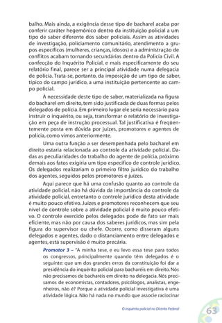 balho. Mais ainda, a exigência desse tipo de bacharel acaba por
conferir caráter hegemônico dentro da instituição policial a um
tipo de saber diferente dos saber policiais. Assim as atividades
de investigação, policiamento comunitário, atendimento a gru-
pos específicos (mulheres, crianças, idosos) e a administração de
conflitos acabam tornando secundárias dentro da Policia Civil. A
confecção do Inquérito Policial, e mais especificamente do seu
relatório final, parece ser a principal atividade numa delegacia
de polícia. Trata-se, portanto, da imposição de um tipo de saber,
típico do campo jurídico, a uma instituição pertencente ao cam-
po policial.
       A necessidade deste tipo de saber, materializada na figura
do bacharel em direito, tem sido justificada de duas formas pelos
delegados de polícia. Em primeiro lugar ele seria necessário para
instruir o inquérito, ou seja, transformar o relatório de investiga-
ção em peça de instrução processual. Tal justificativa é freqüen-
temente posta em dúvida por juízes, promotores e agentes de
polícia, como vimos anteriormente.
       Uma outra função a ser desempenhada pelo bacharel em
direito estaria relacionada ao controle da atividade policial. Da-
das as peculiaridades do trabalho do agente de polícia, próximo
demais aos fatos exigiria um tipo especifico de controle jurídico.
Os delegados realizariam o primeiro filtro jurídico do trabalho
dos agentes, seguidos pelos promotores e juízes.
       Aqui parece que há uma confusão quanto ao controle da
atividade policial. não há dúvida da importância do controle da
atividade policial, entretanto o controle jurídico desta atividade
é muito pouco efetivo. Juízes e promotores reconhecem que seu
nível de controle sobre a atividade policial é muito pouco efeti-
vo. O controle exercido pelos delegados pode de fato ser mais
eficiente, mas não por causa dos saberes jurídicos, mas sim pela
figura do supervisor ou chefe. Ocorre, como disseram alguns
delegados e agentes, dado o distanciamento entre delegados e
agentes, está supervisão é muito precária.
      Promotor 3 – “A minha tese, e eu levo essa tese para todos
      os congressos, principalmente quando têm delegados é o
      seguinte: que um dos grandes erros da constituição foi dar a
      presidência do inquérito policial para bacharéis em direito. Nós
      não precisamos de bacharéis em direito na delegacia. Nós preci-
      samos de economistas, contadores, psicólogos, analistas, enge-
      nheiros, não é? Porque a atividade policial investigativa é uma
      atividade lógica. Não há nada no mundo que associe raciocinar

                                          O inquérito policial no Distrito Federal
                                                                                     63
 