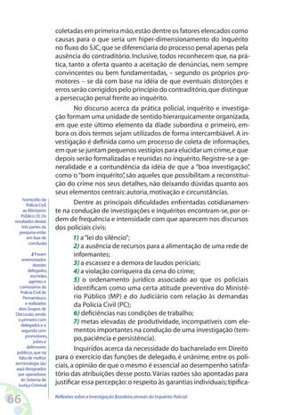 coletadas em primeira mão, estão dentre os fatores elencados como
                        causas para o que seria um hiper-dimensionamento do inquérito
                        no fluxo do SJC, que se diferenciaria do processo penal apenas pela
                        ausência do contraditório. Inclusive, todos reconhecem que, na prá-
                        tica, tanto a oferta quanto a aceitação de denúncias, nem sempre
                        convincentes ou bem fundamentadas, – segundo os próprios pro-
                        motores – se dá com base na idéia de que eventuais distorções e
                        erros serão corrigidos pelo princípio do contraditório, que distingue
                        a persecução penal frente ao inquérito.
                                No discurso acerca da prática policial, inquérito e investiga-
                        ção formam uma unidade de sentido hierarquicamente organizada,
                        em que este último elemento da díade subordina o primeiro, em-
                        bora os dois termos sejam utilizados de forma intercambiável. A in-
                        vestigação é definida como um processo de coleta de informações,
                        em que se juntam pequenos vestígios para elucidar um crime, e que
                        depois serão formalizadas e reunidas no inquérito. Registre-se a ge-
                        neralidade e a contundência da idéia de que a “boa investigação”        ,
                        como o “bom inquérito” são aqueles que possibilitam a reconstitui-
                                                    ,
                        ção do crime nos seus detalhes, não deixando dúvidas quanto aos
                        seus elementos centrais: autoria, motivação e circunstâncias.
      homicídio da
        Polícia Civil           Dentre as principais dificuldades enfrentadas cotidianamen-
      ao Ministério     te na condução de investigações e inquéritos encontram-se, por or-
     Público (3). Os
 resultados destas      dem de frequência e intensidade com que aparecem nos discursos
     três partes da     dos policiais civis:
    pesquisa estão
        em fase de              1) a “lei do silêncio”;
         conclusão.
                                2) a ausência de recursos para a alimentação de uma rede de
           2 Foram              informantes;
     entrevistados
            dezoito             3) a escassez e a demora de laudos periciais;
         delegados,             4) a violação corriqueira da cena do crime;
          escrivães,
         agentes e              5) o ordenamento jurídico associado ao que os policiais
    comissários da              identificam como uma certa atitude preventiva do Ministé-
    Polícia Civil de
      Pernambuco                rio Público (MP) e do Judiciário com relação às demandas
       e realizados             da Polícia Civil (PC);
   dois Grupos de
 Discussão, sendo               6) deficiências nas condições de trabalho;
   o primeiro com
     delegados e o
                                7) metas elevadas de produtividade, incompatíveis com ele-
     segundo com                mentos importantes na condução de uma investigação (tem-
       promotores,
            juízes e
                                po, paciência e persistência).
        defensores              Inquiridos acerca da necessidade do bacharelado em Direito
  públicos, que na
   falta de melhor      para o exercício das funções de delegado, é unânime, entre os poli-
 terminologia são
  aqui designados
                        ciais, a opinião de que o mesmo é essencial ao desempenho satisfa-
   por operadores       tório das atribuições desse posto. Várias razões são apontadas para
     do Sistema de
   Justiça Criminal.
                        justificar essa percepção: o respeito às garantias individuais; tipifica-

66                      Reflexões sobre a Investigação Brasileira através do Inquérito Policial
 