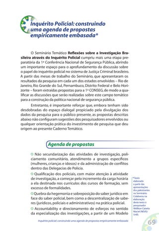 Inquérito Policial: construindo
      uma agenda de propostas
      empiricamente embasada*

        O Seminário Temático Reflexões sobre a Investigação Bra-
sileira através do Inquérito Policial cumpriu mais uma etapa pre-
paratória da 1ª Conferência Nacional de Segurança Pública, abrindo
um importante espaço para o aprofundamento da discussão sobre
o papel do inquérito policial no sistema de Justiça Criminal brasileiro.
A partir das mesas de trabalho do Seminário, que apresentaram os
resultados da pesquisa em cada um dos estados envolvidos – Rio de
Janeiro, Rio Grande do Sul, Pernambuco, Distrito Federal e Belo Hori-
zonte – foram extraídas propostas para a 1ª CONSEG, de modo a qua-
lificar as discussões que serão realizadas sobre este campo temático
para a construção da política nacional de segurança pública.
        Entretanto, é importante reforçar que, embora tenham sido
desdobradas do espaço dialogal propiciado pela divulgação dos
dados da pesquisa para o público presente, as propostas descritas
abaixo não configuram sugestões dos pesquisadores envolvidos ou
qualquer orientação prática do investimento de pesquisa que deu
origem ao presente Caderno Temático.



                   Agenda de propostas
         Não secundarização das atividades de investigação, poli-
      ciamento comunitário, atendimento a grupos específicos
      (mulheres, crianças e idosos) e da administração de conflitos
      dentro das Delegacias de Polícia.
        Qualificação dos policiais, com maior atenção à atividade
      de investigação, a começar pelo incremento da carga horária                           * Texto
                                                                                             elaborado
      a ela destinada nos currículos dos cursos de formação, sem                             a partir das
      excesso de formalidades.                                                               apresentações
                                                                                             dos palestrantes
        Quebra da hegemonia e sobreposição do saber jurídico em                              no Seminário.
                                                                                             Colaborou na
      face do saber policial, bem como a descentralização de sabe-                           elaboração
      res (jurídicos, policiais e administrativos) na prática policial.                      deste texto o
                                                                                             pesquisador
         Accountability e direcionamento de esforços no sentido                              Wélliton Caixeta
                                                                                             Maciel (NEVIS/
      da especialização das investigações, a partir de um Modelo                             UnB).

           Inquérito policial: construindo uma agenda de propostas empiricamente embasada
                                                                                                          6
 