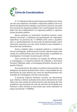 Carta da Coordenadora


       A 1ª Conferência Nacional de Segurança Pública tem como
um dos seus objetivos consolidar a segurança pública como um
direito fundamental do cidadão e, para tanto, construir uma polí-
tica nacional de segurança pública com a participação da socie-
dade civil, dos trabalhadores em segurança pública e represen-
tantes do poder público.
       Nesse contexto, os Seminários Temáticos tiveram como
objetivo principal a ampliação da participação de segmentos
específicos no processo da 1ª CONSEG, bem como a qualifica-
ção e o aprofundamento da discussão de determinados temas
relevantes presentes nos sete eixos temáticos que compõem o
Texto-base da Conferência.
       Assim, o debate sobre o inquérito policial e a moderniza-
ção da investigação policial possui enorme relevância para este
campo do conhecimento, pois está relacionado à qualidade da
investigação e instrução na persecução criminal.
       Com o intuito de constituir um espaço de reflexão sobre
a investigação e o inquérito policial, foi realizado o Seminário
Temático “Reflexão sobre a Investigação Brasileira Através do In-
quérito Policial”
                .
       Na ocasião foram discutidas as práticas desenvolvidas nas
delegacias de polícia do Brasil, bem como a necessidade de mo-
dernização da ação policial, por meio do aperfeiçoamento dos
métodos de investigação criminal e persecução.
       O presente Caderno Temático constitui um documento
que sintetiza o debate realizado entre atores diretamente envol-
vidos com este campo de conhecimento, seja do ponto de vista
acadêmico seja do ponto de vista de exercício da atividade pro-
fissional, e deve orientar as discussões que serão realizadas na
etapa nacional da 1ª CONSEG.




                                                        Regina Miki
                                  Coordenadora Geral da 1ª Conferência
                                        Nacional de Segurança Pública

                                                                         
 
