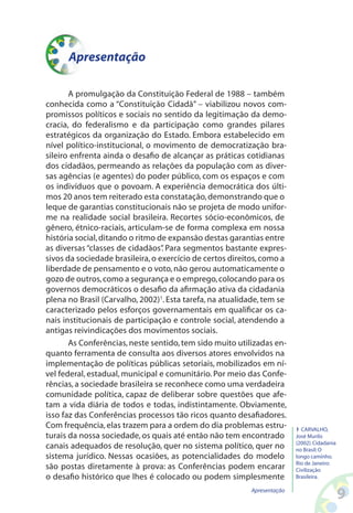 Apresentação

       A promulgação da Constituição Federal de 1988 – também
conhecida como a “Constituição Cidadã” – viabilizou novos com-
promissos políticos e sociais no sentido da legitimação da demo-
cracia, do federalismo e da participação como grandes pilares
estratégicos da organização do Estado. Embora estabelecido em
nível político-institucional, o movimento de democratização bra-
sileiro enfrenta ainda o desafio de alcançar as práticas cotidianas
dos cidadãos, permeando as relações da população com as diver-
sas agências (e agentes) do poder público, com os espaços e com
os indivíduos que o povoam. A experiência democrática dos últi-
mos 20 anos tem reiterado esta constatação, demonstrando que o
leque de garantias constitucionais não se projeta de modo unifor-
me na realidade social brasileira. Recortes sócio-econômicos, de
gênero, étnico-raciais, articulam-se de forma complexa em nossa
história social, ditando o ritmo de expansão destas garantias entre
as diversas “classes de cidadãos” Para segmentos bastante expres-
                                  .
sivos da sociedade brasileira, o exercício de certos direitos, como a
liberdade de pensamento e o voto, não gerou automaticamente o
gozo de outros, como a segurança e o emprego, colocando para os
governos democráticos o desafio da afirmação ativa da cidadania
plena no Brasil (Carvalho, 2002)1. Esta tarefa, na atualidade, tem se
caracterizado pelos esforços governamentais em qualificar os ca-
nais institucionais de participação e controle social, atendendo a
antigas reivindicações dos movimentos sociais.
       As Conferências, neste sentido, tem sido muito utilizadas en-
quanto ferramenta de consulta aos diversos atores envolvidos na
implementação de políticas públicas setoriais, mobilizados em ní-
vel federal, estadual, municipal e comunitário. Por meio das Confe-
rências, a sociedade brasileira se reconhece como uma verdadeira
comunidade política, capaz de deliberar sobre questões que afe-
tam a vida diária de todos e todas, indistintamente. Obviamente,
isso faz das Conferências processos tão ricos quanto desafiadores.
Com frequência, elas trazem para a ordem do dia problemas estru-         1 CARVALHO,
turais da nossa sociedade, os quais até então não tem encontrado         José Murilo
                                                                         (2002). Cidadania
canais adequados de resolução, quer no sistema político, quer no         no Brasil: O
sistema jurídico. Nessas ocasiões, as potencialidades do modelo          longo caminho.
                                                                         Rio de Janeiro:
são postas diretamente à prova: as Conferências podem encarar            Civilização
o desafio histórico que lhes é colocado ou podem simplesmente            Brasileira.

                                                          Apresentação
                                                                                             
 