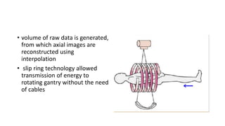 • volume of raw data is generated,
from which axial images are
reconstructed using
interpolation
• slip ring technology allowed
transmission of energy to
rotating gantry without the need
of cables
 