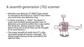 A seventh-generation (7G) scanner
• Multiple-row detector CT (MDCT)are similar
in concept to the helical or spiral CT but there
are more than one detector ring.
• In these scanners, a ‘‘thick’’ fan-beam is
used, and multiple (axial) parallel rows of
detectors are used to collect the x-rays within
this thick fan. (Some scanners have fan
beams that are so thick they can be thought
of as cone beams.)
• The major benefit of multi-slice CT is the
increased speed of volume coverage. This
allows large volumes to be scanned at the
optimal time .
 
