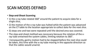 SCAN MODES DEFINED
• Step-and-Shoot Scanning
• 1) the x-ray tube rotated 360° around the patient to acquire data for a
single slice,
• 2) the motion of the x-ray tube was halted while the patient was advanced
on the CT table to the location appropriate to collect data for the next slice.
• 3) steps one and two were repeated until the desired area was covered.
• The step-and-shoot method was necessary because the rotation of the x-
ray tube entwined the system cables, limiting rotation to 360°.
• Consequently, gantry motion had to be stopped before the next slice could
be taken, this time with the x-ray tube moving in the opposite direction so
that the cables would unwind.
 