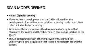 SCAN MODES DEFINED
• Helical (Spiral) Scanning
• Many technical developments of the 1990s allowed for the
development of a continuous acquisition scanning mode most often
called spiral or helical scanning.
• Key among the advances was the development of a system that
eliminated the cables and thereby enabled continuous rotation of the
gantry.
• This, in combination with other improvements, allowed for
uninterrupted data acquisition that traces a helical path around the
patient.
 