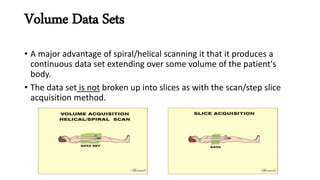 Volume Data Sets
• A major advantage of spiral/helical scanning it that it produces a
continuous data set extending over some volume of the patient's
body.
• The data set is not broken up into slices as with the scan/step slice
acquisition method.
 