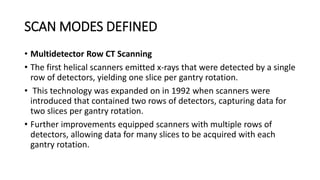 SCAN MODES DEFINED
• Multidetector Row CT Scanning
• The first helical scanners emitted x-rays that were detected by a single
row of detectors, yielding one slice per gantry rotation.
• This technology was expanded on in 1992 when scanners were
introduced that contained two rows of detectors, capturing data for
two slices per gantry rotation.
• Further improvements equipped scanners with multiple rows of
detectors, allowing data for many slices to be acquired with each
gantry rotation.
 