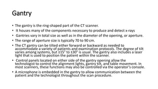 Gantry
• The gantry is the ring-shaped part of the CT scanner.
• It houses many of the components necessary to produce and detect x-rays
• Gantries vary in total size as well as in the diameter of the opening, or aperture.
• The range of aperture size is typically 70 to 90 cm.
• The CT gantry can be tilted either forward or backward as needed to
accommodate a variety of patients and examination protocols. The degree of tilt
varies among systems, but ±15° to ±30° is usual. The gantry also includes a laser
light that is used to position the patient within the scanner.
• Control panels located on either side of the gantry opening allow the
technologist to control the alignment lights, gantry tilt, and table movement. In
most scanners, these functions may also be controlled via the operator’s console.
• A microphone is embedded in the gantry to allow communication between the
patient and the technologist throughout the scan procedure.
 