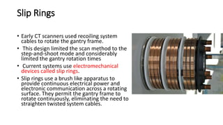 Slip Rings
• Early CT scanners used recoiling system
cables to rotate the gantry frame.
• This design limited the scan method to the
step-and-shoot mode and considerably
limited the gantry rotation times
• Current systems use electromechanical
devices called slip rings.
• Slip rings use a brush like apparatus to
provide continuous electrical power and
electronic communication across a rotating
surface. They permit the gantry frame to
rotate continuously, eliminating the need to
straighten twisted system cables.
 