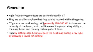 Generator
• High-frequency generators are currently used in CT.
• They are small enough so that they can be located within the gantry.
• CT generators produce high kV (generally 120–140 kV) to increase the
intensity of the beam, which will increase the penetrating ability of
the x-ray beam and thereby reduce patient dose.
• High kV settings also help to reduce the heat load on the x-ray tube
by allowing a lower mA setting.
 