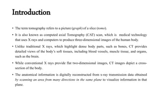 Introduction
• The term tomography refers to a picture (graph) of a slice (tomo).
• It is also known as computed axial Tomography (CAT) scan, which is medical technology
that uses X rays and computers to produce three-dimensional images of the human body.
• Unlike traditional X rays, which highlight dense body parts, such as bones, CT provides
detailed views of the body’s soft tissues, including blood vessels, muscle tissue, and organs,
such as the brain.
• While conventional X rays provide flat two-dimensional images, CT images depict a cross-
section of the body.
• The anatomical information is digitally reconstructed from x-ray transmission data obtained
by scanning an area from many directions in the same plane to visualize information in that
plane.
 