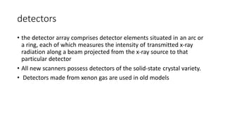 detectors
• the detector array comprises detector elements situated in an arc or
a ring, each of which measures the intensity of transmitted x-ray
radiation along a beam projected from the x-ray source to that
particular detector
• All new scanners possess detectors of the solid-state crystal variety.
• Detectors made from xenon gas are used in old models
 