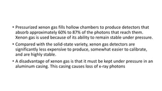 • Pressurized xenon gas fills hollow chambers to produce detectors that
absorb approximately 60% to 87% of the photons that reach them.
Xenon gas is used because of its ability to remain stable under pressure.
• Compared with the solid-state variety, xenon gas detectors are
significantly less expensive to produce, somewhat easier to calibrate,
and are highly stable.
• A disadvantage of xenon gas is that it must be kept under pressure in an
aluminum casing. This casing causes loss of x-ray photons
 