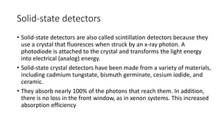 Solid-state detectors
• Solid-state detectors are also called scintillation detectors because they
use a crystal that fluoresces when struck by an x-ray photon. A
photodiode is attached to the crystal and transforms the light energy
into electrical (analog) energy.
• Solid-state crystal detectors have been made from a variety of materials,
including cadmium tungstate, bismuth germinate, cesium iodide, and
ceramic.
• They absorb nearly 100% of the photons that reach them. In addition,
there is no loss in the front window, as in xenon systems. This increased
absorption efficiency
 