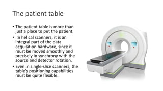The patient table
• The patient table is more than
just a place to put the patient.
• In helical scanners, it is an
integral part of the data
acquisition hardware, since it
must be moved smoothly and
precisely in synchrony with the
source and detector rotation.
• Even in single-slice scanners, the
table’s positioning capabilities
must be quite flexible.
 