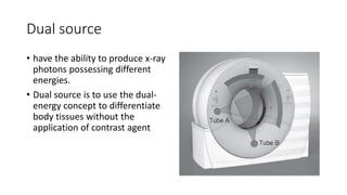 Dual source
• have the ability to produce x-ray
photons possessing different
energies.
• Dual source is to use the dual-
energy concept to differentiate
body tissues without the
application of contrast agent
 