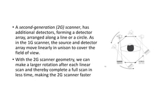 • A second-generation (2G) scanner, has
additional detectors, forming a detector
array, arranged along a line or a circle. As
in the 1G scanner, the source and detector
array move linearly in unison to cover the
field of view.
• With the 2G scanner geometry, we can
make a larger rotation after each linear
scan and thereby complete a full scan in
less time, making the 2G scanner faster
 