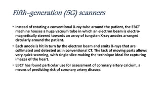 Fifth-generation (5G) scanners
• Instead of rotating a conventional X-ray tube around the patient, the EBCT
machine houses a huge vacuum tube in which an electron beam is electro-
magnetically steered towards an array of tungsten X-ray anodes arranged
circularly around the patient.
• Each anode is hit in turn by the electron beam and emits X-rays that are
collimated and detected as in conventional CT. The lack of moving parts allows
very quick scanning, with single slice making the technique ideal for capturing
images of the heart.
• EBCT has found particular use for assessment of coronary artery calcium, a
means of predicting risk of coronary artery disease.
 
