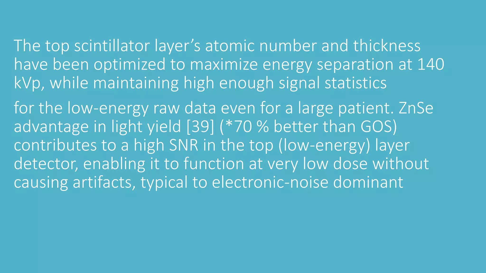 The top scintillator layer’s atomic number and thickness
have been optimized to maximize energy separation at 140
kVp, while maintaining high enough signal statistics
for the low-energy raw data even for a large patient. ZnSe
advantage in light yield [39] (*70 % better than GOS)
contributes to a high SNR in the top (low-energy) layer
detector, enabling it to function at very low dose without
causing artifacts, typical to electronic-noise dominant
 