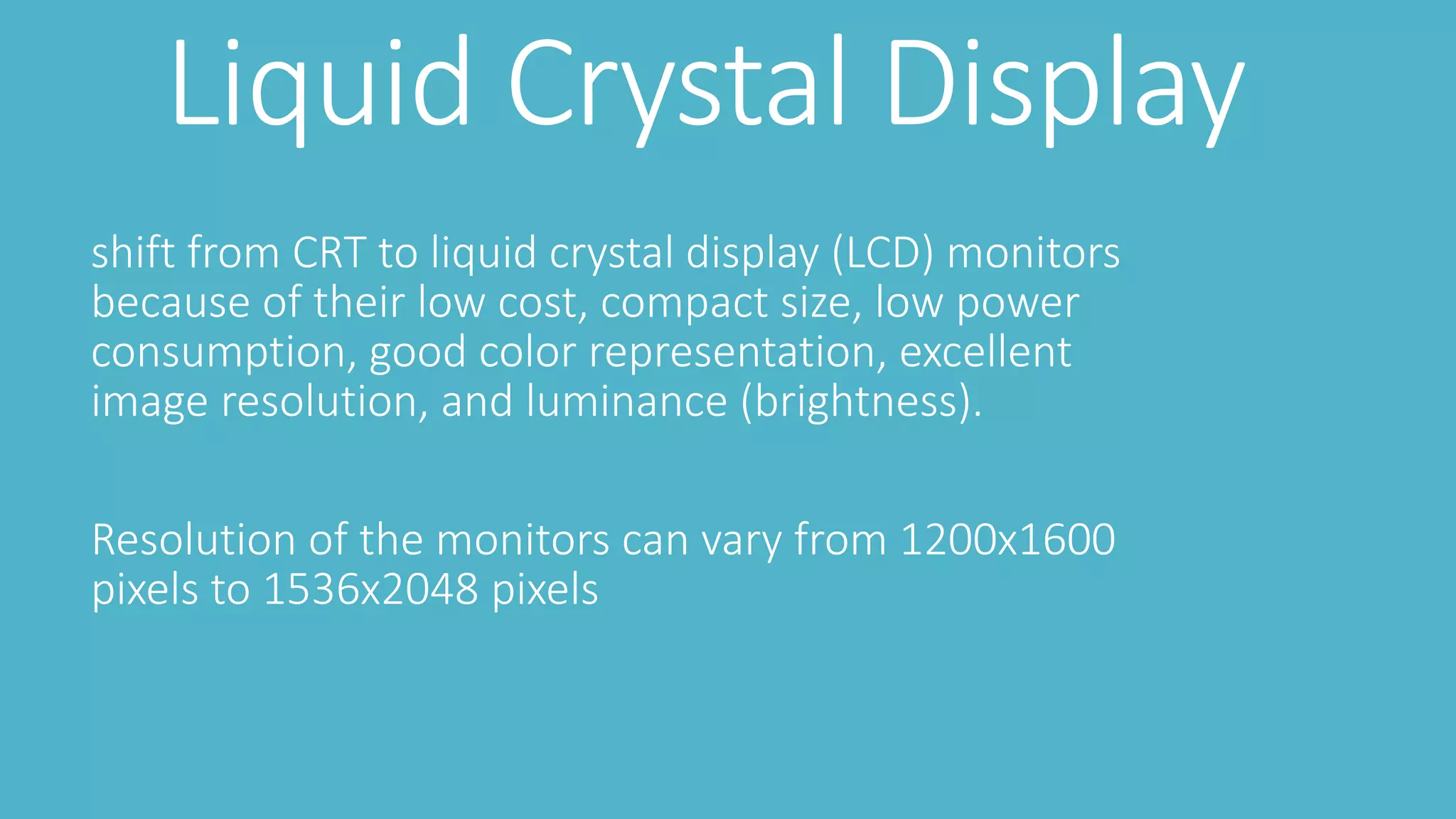 Liquid Crystal Display
shift from CRT to liquid crystal display (LCD) monitors
because of their low cost, compact size, low power
consumption, good color representation, excellent
image resolution, and luminance (brightness).
Resolution of the monitors can vary from 1200x1600
pixels to 1536x2048 pixels
 