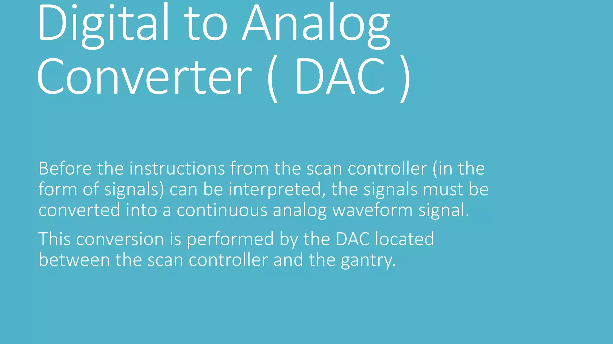 Digital to Analog
Converter ( DAC )
Before the instructions from the scan controller (in the
form of signals) can be interpreted, the signals must be
converted into a continuous analog waveform signal.
This conversion is performed by the DAC located
between the scan controller and the gantry.
 