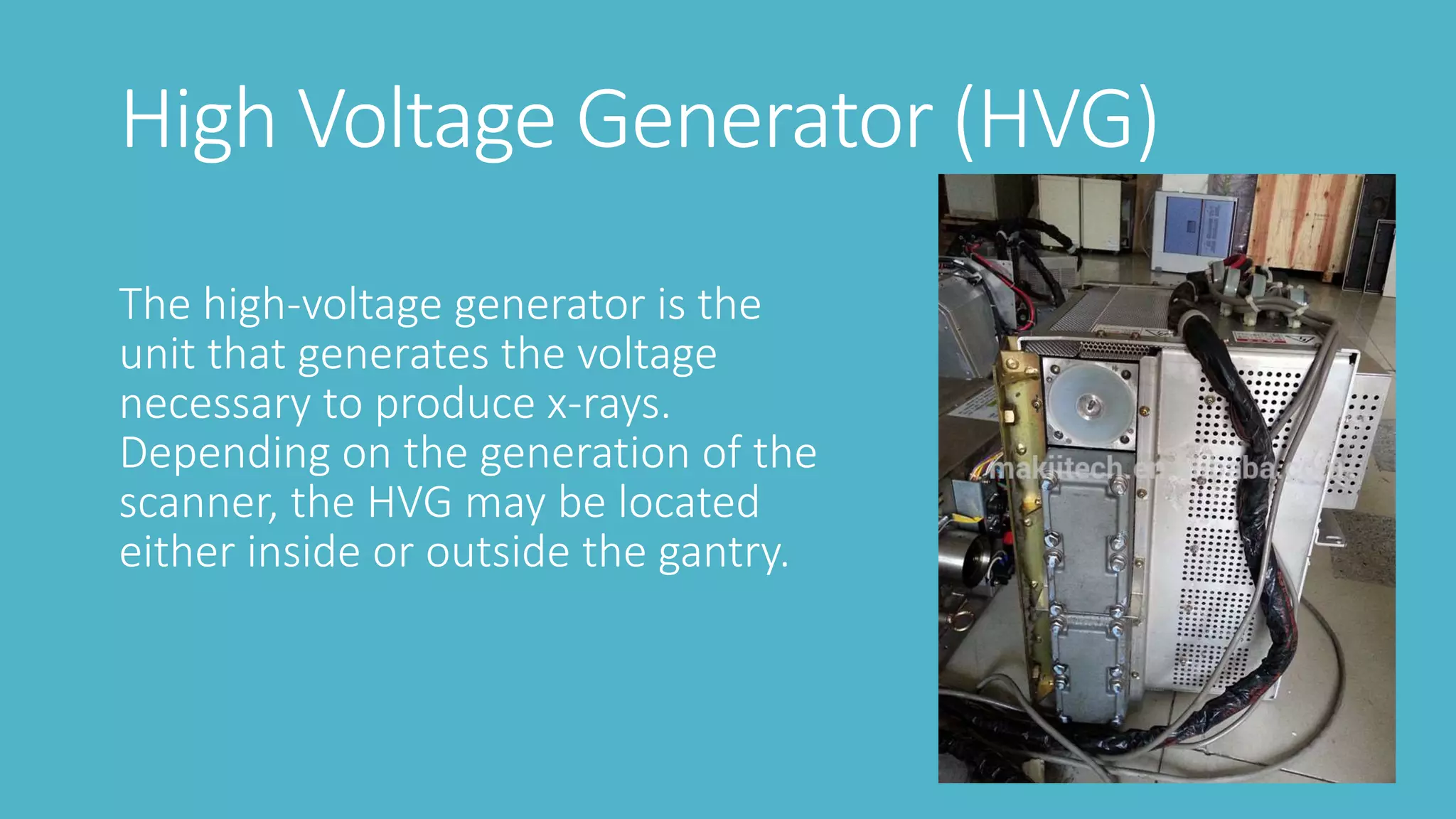 High Voltage Generator (HVG)
The high-voltage generator is the
unit that generates the voltage
necessary to produce x-rays.
Depending on the generation of the
scanner, the HVG may be located
either inside or outside the gantry.
 