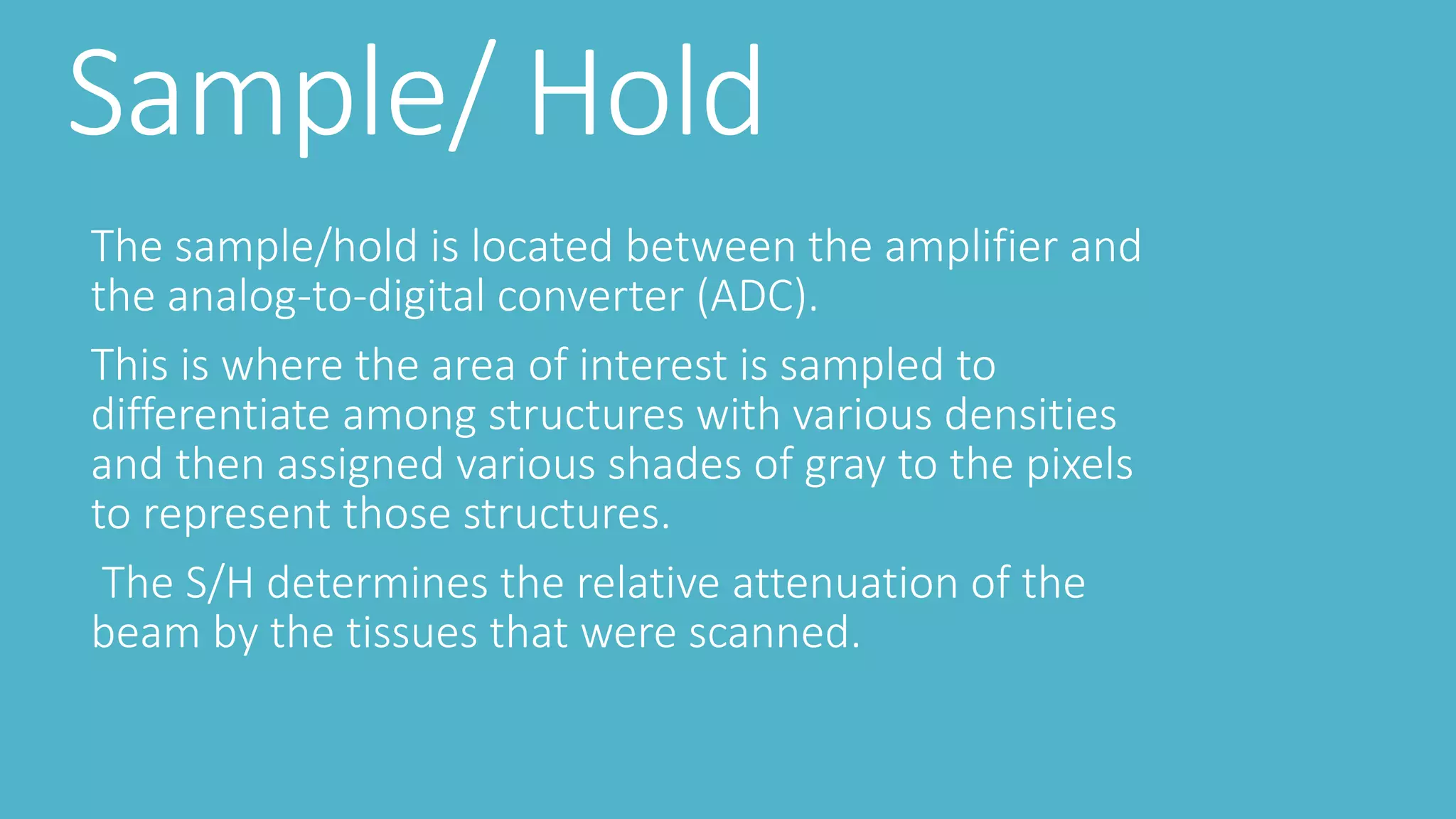 Sample/ Hold
The sample/hold is located between the amplifier and
the analog-to-digital converter (ADC).
This is where the area of interest is sampled to
differentiate among structures with various densities
and then assigned various shades of gray to the pixels
to represent those structures.
The S/H determines the relative attenuation of the
beam by the tissues that were scanned.
 