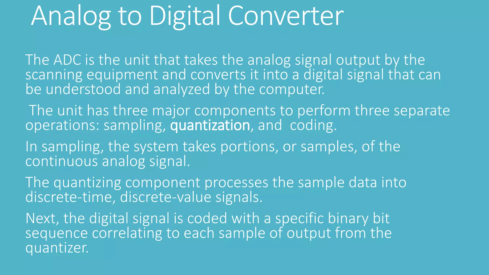 Analog to Digital Converter
The ADC is the unit that takes the analog signal output by the
scanning equipment and converts it into a digital signal that can
be understood and analyzed by the computer.
The unit has three major components to perform three separate
operations: sampling, quantization, and coding.
In sampling, the system takes portions, or samples, of the
continuous analog signal.
The quantizing component processes the sample data into
discrete-time, discrete-value signals.
Next, the digital signal is coded with a specific binary bit
sequence correlating to each sample of output from the
quantizer.
 
