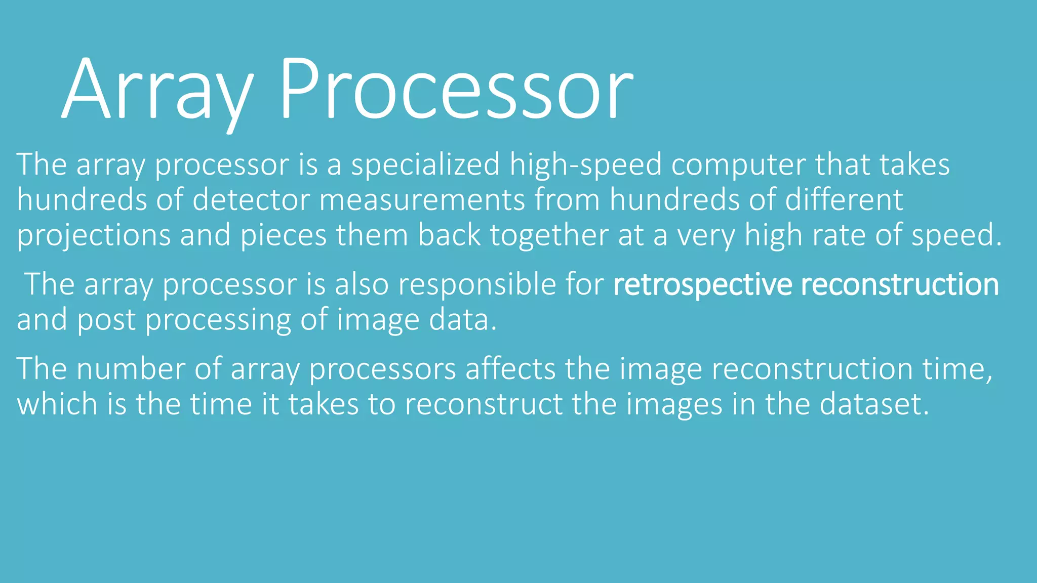 Array Processor
The array processor is a specialized high-speed computer that takes
hundreds of detector measurements from hundreds of different
projections and pieces them back together at a very high rate of speed.
The array processor is also responsible for retrospective reconstruction
and post processing of image data.
The number of array processors affects the image reconstruction time,
which is the time it takes to reconstruct the images in the dataset.
 