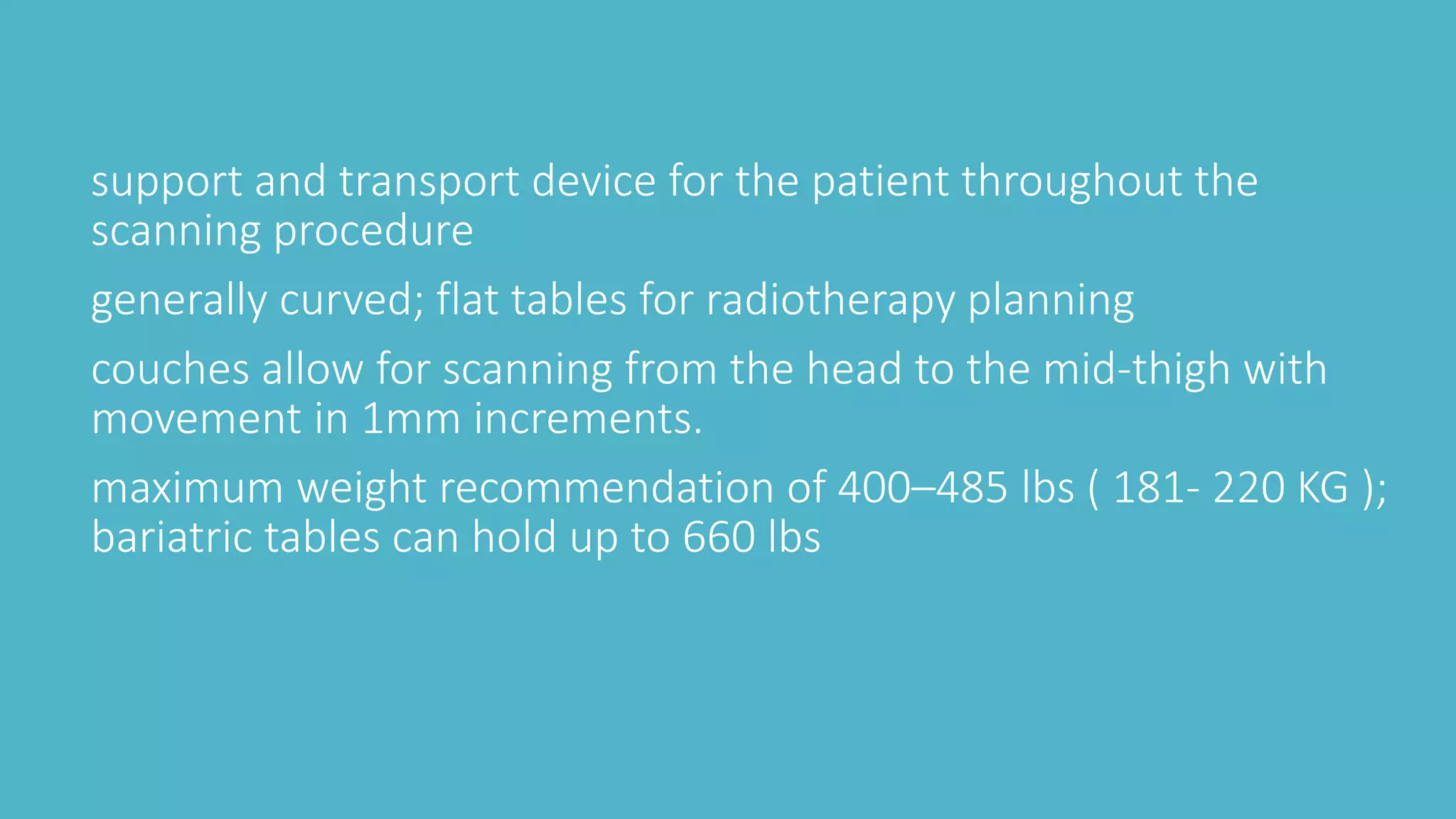 support and transport device for the patient throughout the
scanning procedure
generally curved; flat tables for radiotherapy planning
couches allow for scanning from the head to the mid-thigh with
movement in 1mm increments.
maximum weight recommendation of 400–485 lbs ( 181- 220 KG );
bariatric tables can hold up to 660 lbs
 