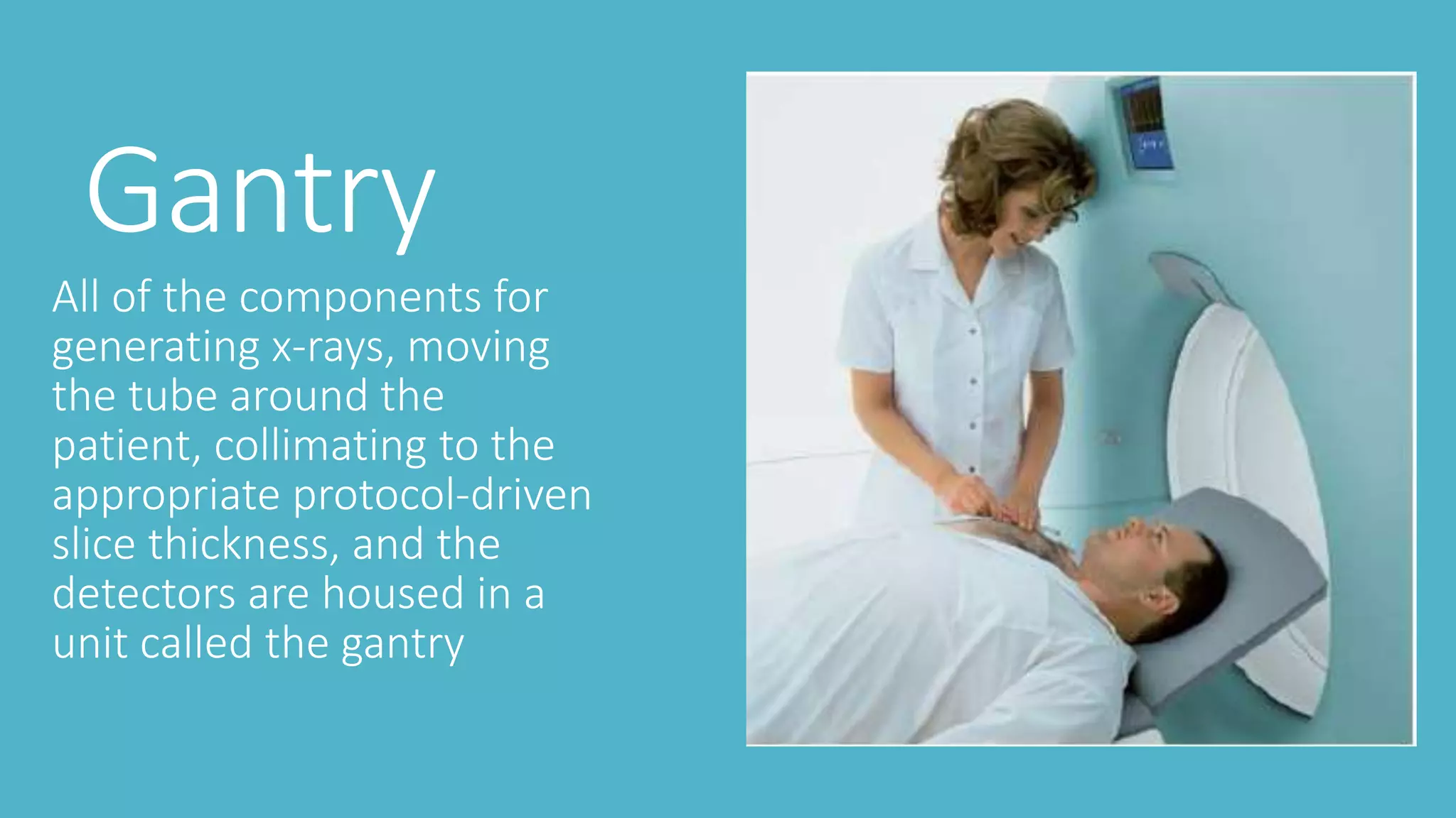 Gantry
All of the components for
generating x-rays, moving
the tube around the
patient, collimating to the
appropriate protocol-driven
slice thickness, and the
detectors are housed in a
unit called the gantry
 
