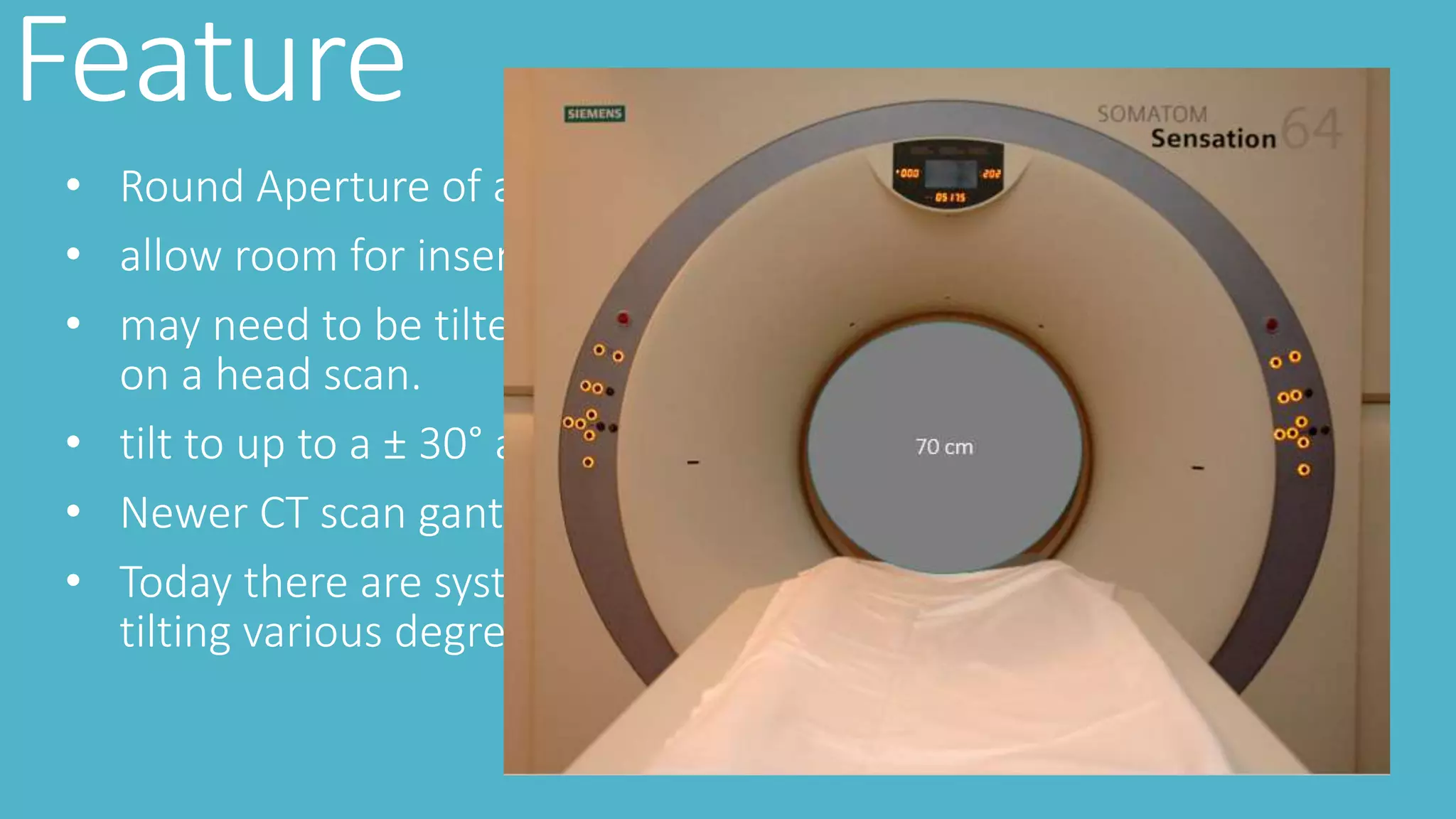 Feature
• Round Aperture of about 50-85 cm ( 70 cm )
• allow room for insertion of both the patient and the table
• may need to be tilted to protect, for example, the patient’s eyes
on a head scan.
• tilt to up to a ± 30° angle to adjust positioning
• Newer CT scan gantry tilt may or may not be available
• Today there are systems that utilize an adjustable head holder,
tilting various degrees to compensate for gantry angulation
 