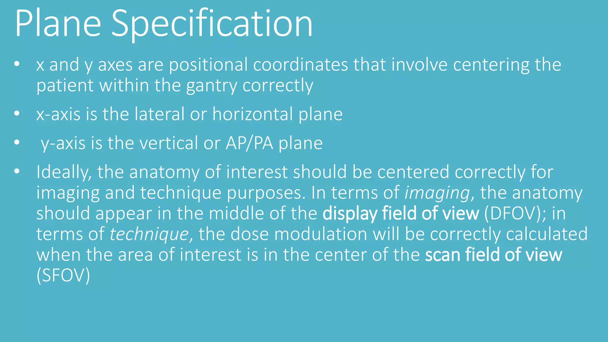 Plane Specification
• x and y axes are positional coordinates that involve centering the
patient within the gantry correctly
• x-axis is the lateral or horizontal plane
• y-axis is the vertical or AP/PA plane
• Ideally, the anatomy of interest should be centered correctly for
imaging and technique purposes. In terms of imaging, the anatomy
should appear in the middle of the display field of view (DFOV); in
terms of technique, the dose modulation will be correctly calculated
when the area of interest is in the center of the scan field of view
(SFOV)
 